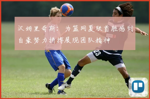 汉姆里奇斯：为篮网夏联首胜感到自豪努力拼搏展现团队精神