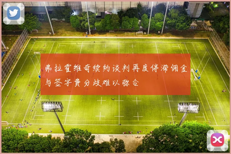 弗拉霍维奇续约谈判再度停滞佣金与签字费分歧难以弥合