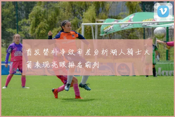 首发替补净效率差分析湖人骑士火箭表现亮眼排名前列