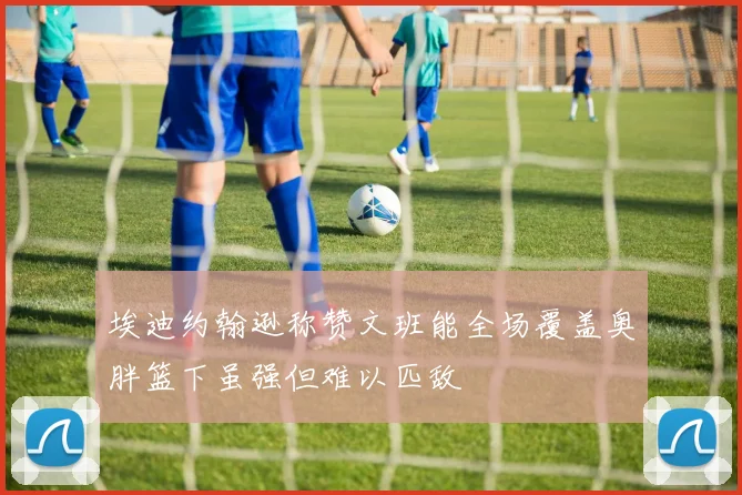埃迪约翰逊称赞文班能全场覆盖奥胖篮下虽强但难以匹敌