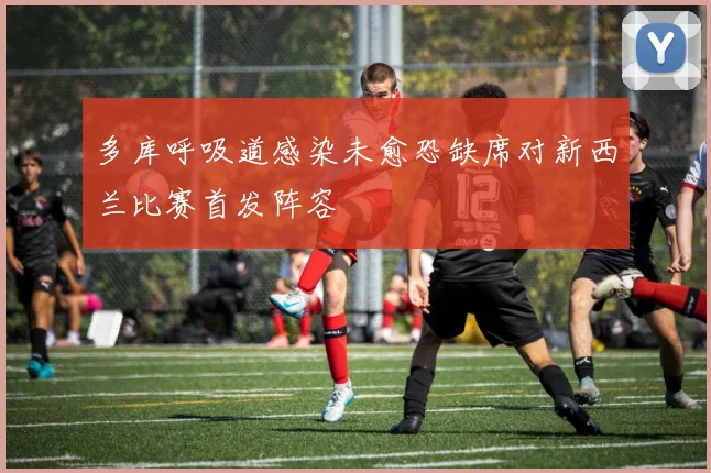 多库呼吸道感染未愈恐缺席对新西兰比赛首发阵容