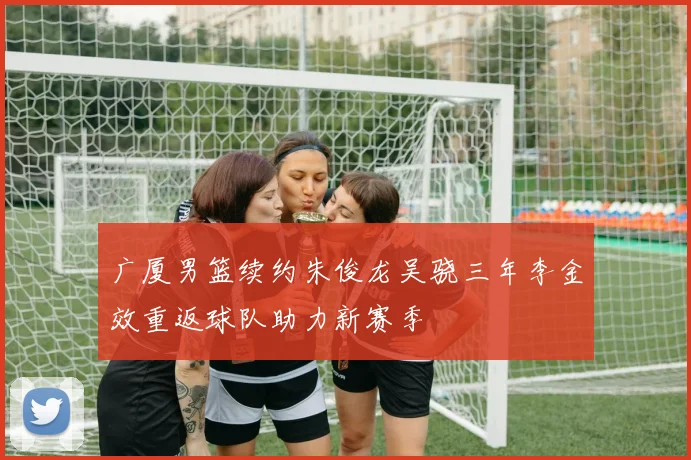 广厦男篮续约朱俊龙吴骁三年李金效重返球队助力新赛季
