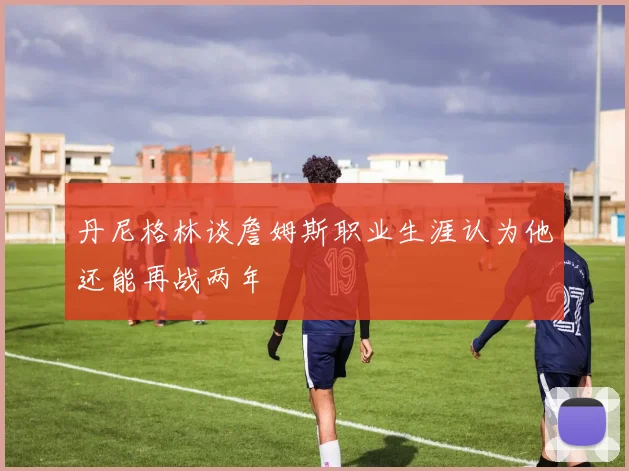 丹尼格林谈詹姆斯职业生涯认为他还能再战两年
