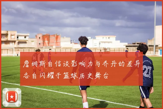 詹姆斯自信谈影响力与乔丹的差异各自闪耀于篮球历史舞台