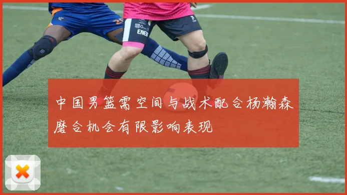 中国男篮需空间与战术配合杨瀚森磨合机会有限影响表现