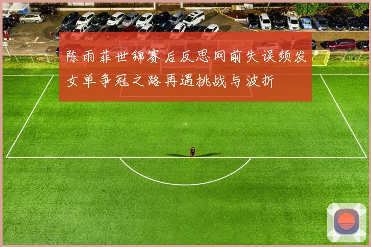 陈雨菲世锦赛后反思网前失误频发女单争冠之路再遇挑战与波折