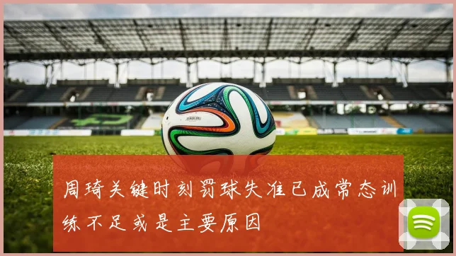 周琦关键时刻罚球失准已成常态训练不足或是主要原因