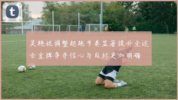 吴艳妮调整起跑节奏显著提升全运会金牌争夺信心与目标更加明确