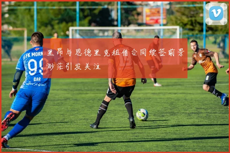 里昂与恩德里克租借合同续签前景渺茫引发关注