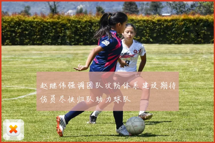 赵继伟强调团队攻防体系建设期待伤员尽快归队助力球队