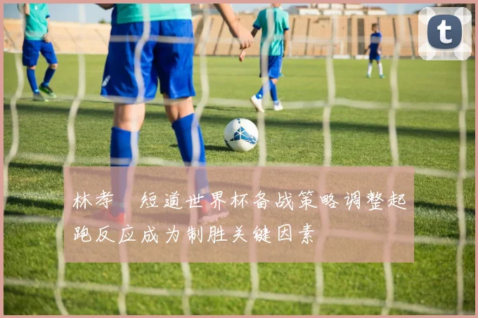 林孝埈短道世界杯备战策略调整起跑反应成为制胜关键因素