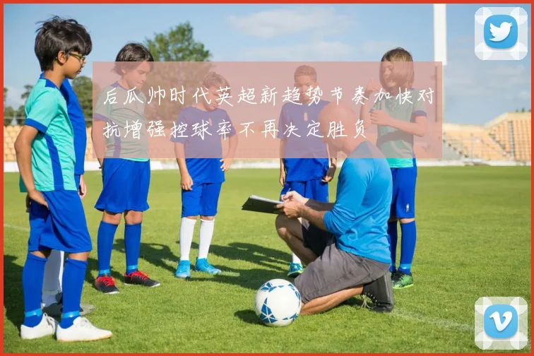 后瓜帅时代英超新趋势节奏加快对抗增强控球率不再决定胜负