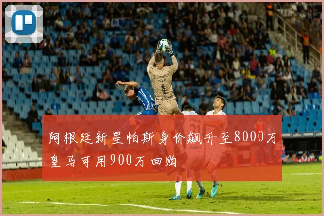 阿根廷新星帕斯身价飙升至8000万皇马可用900万回购