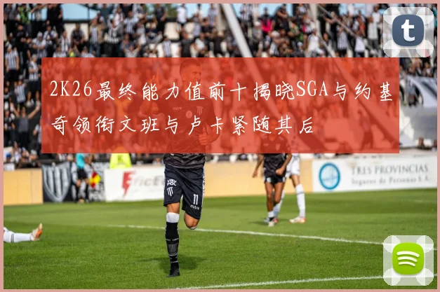 2K26最终能力值前十揭晓SGA与约基奇领衔文班与卢卡紧随其后