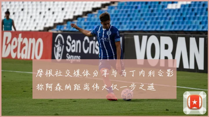 摩根社交媒体分享与马丁内利合影称阿森纳距离伟大仅一步之遥