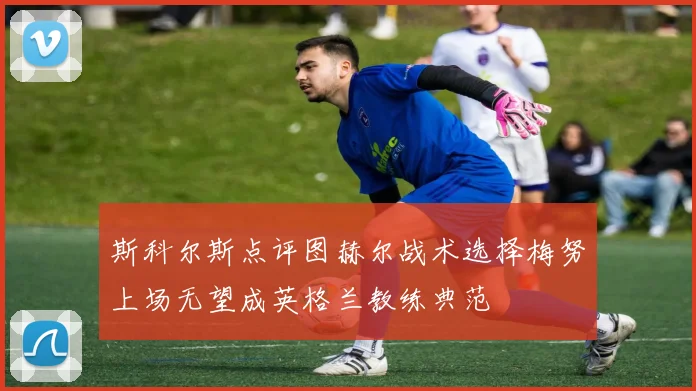 斯科尔斯点评图赫尔战术选择梅努上场无望成英格兰教练典范