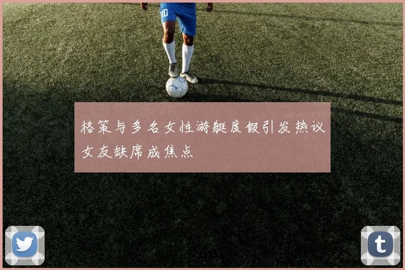 格策与多名女性游艇度假引发热议女友缺席成焦点