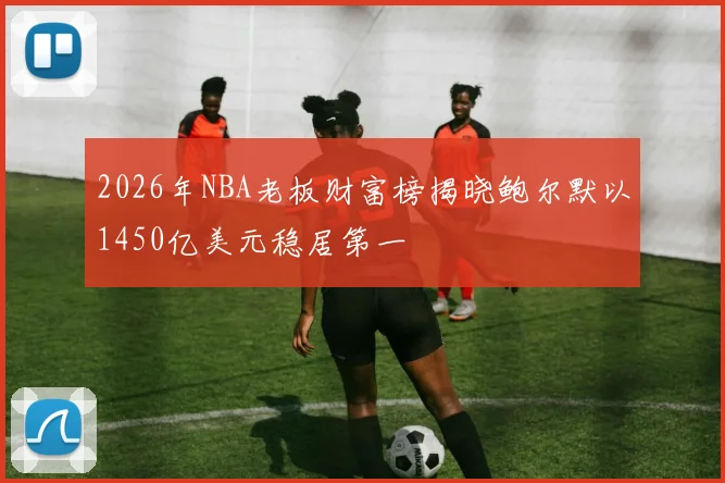 2026年NBA老板财富榜揭晓鲍尔默以1450亿美元稳居第一
