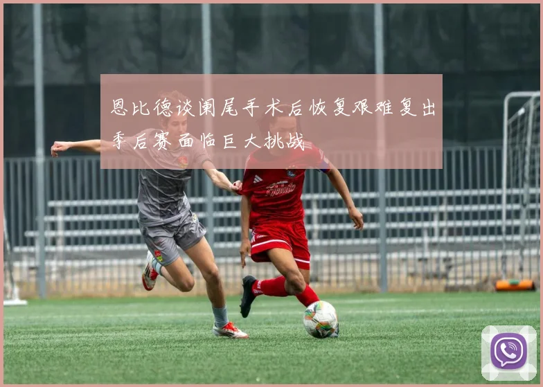 恩比德谈阑尾手术后恢复艰难复出季后赛面临巨大挑战
