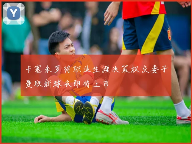 卡塞米罗将职业生涯决策权交妻子曼联新球衣即将上市