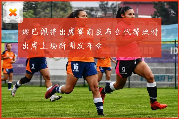姆巴佩将出席赛前发布会代替坎特出席上场新闻发布会